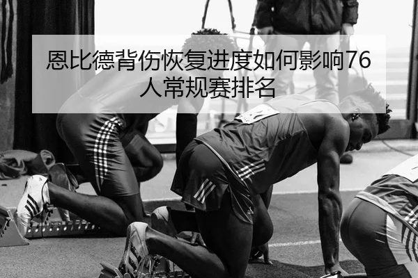 恩比德背伤恢复进度如何影响76人常规赛排名